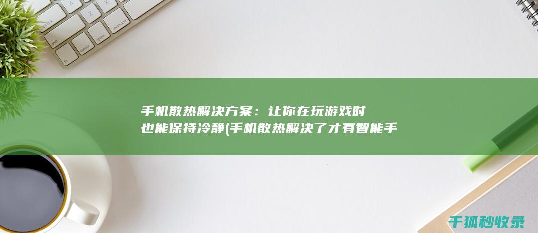 手机散热解决方案：让你在玩游戏时也能保持冷静 (手机散热解决了 才有智能手机的普及)
