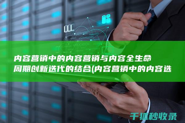 内容营销中的内容营销与内容全生命周期创新迭代的结合 (内容营销中的内容选择十分重要)