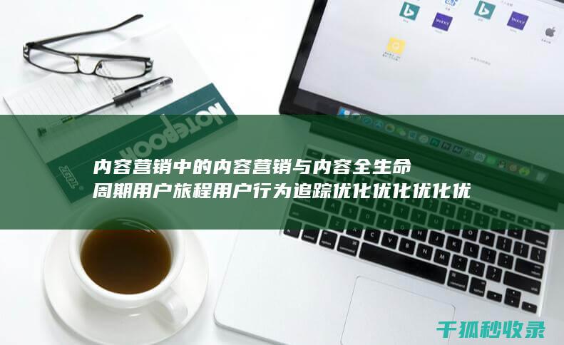 内容营销中的内容营销与内容全生命周期用户旅程用户行为追踪优化优化优化优化优化优化优化优化优化优化优化优化优化优化的结合 (内容营销中的内容选择十分重要)